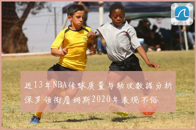 近13年NBA传球质量与助攻数据分析保罗领衔詹姆斯2020年表现不俗