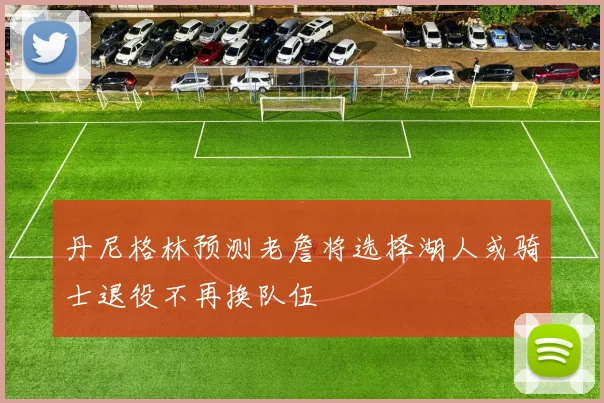 丹尼格林预测老詹将选择湖人或骑士退役不再换队伍