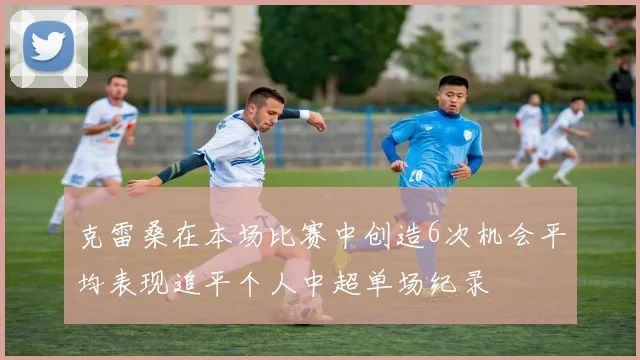 克雷桑在本场比赛中创造6次机会平均表现追平个人中超单场纪录