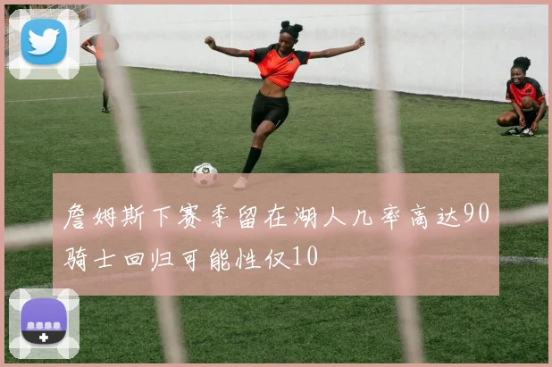 詹姆斯下赛季留在湖人几率高达90骑士回归可能性仅10