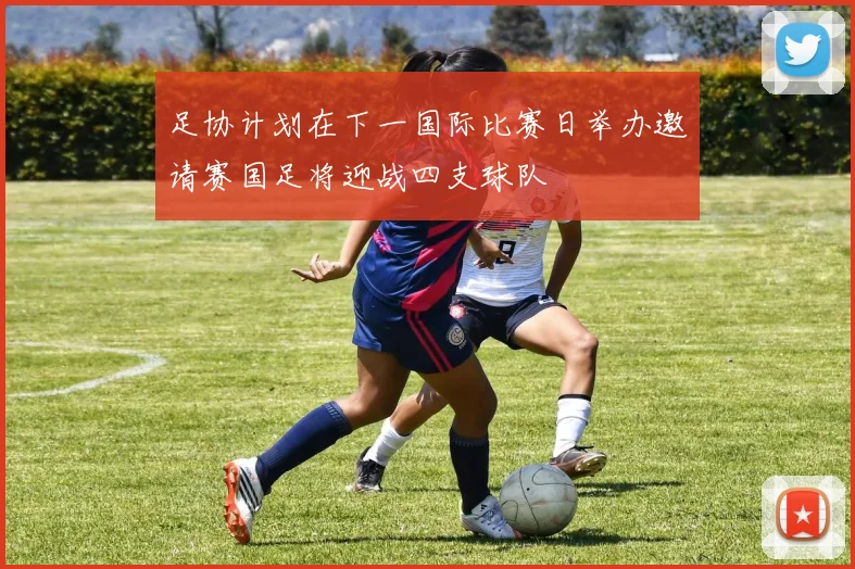 足协计划在下一国际比赛日举办邀请赛国足将迎战四支球队