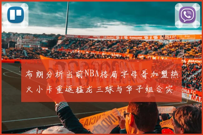 布朗分析当前NBA格局字母哥加盟热火小卡重返猛龙三球与华子组合实力强劲