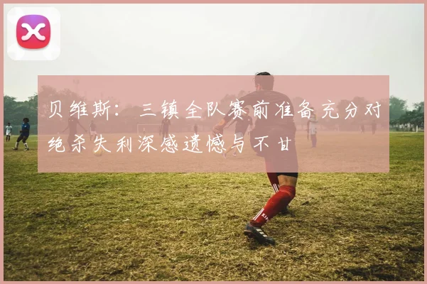 贝维斯：三镇全队赛前准备充分对绝杀失利深感遗憾与不甘