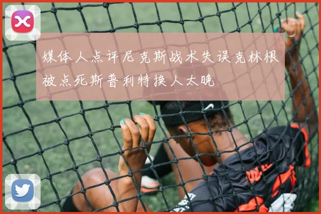 媒体人点评尼克斯战术失误克林根被点死斯普利特换人太晚