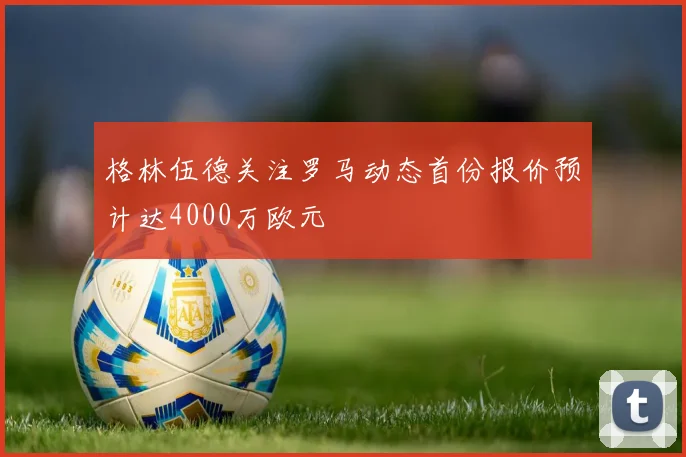格林伍德关注罗马动态首份报价预计达4000万欧元