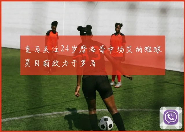 皇马关注24岁摩洛哥中场艾纳维球员目前效力于罗马