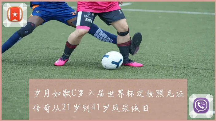 岁月如歌C罗六届世界杯定妆照见证传奇从21岁到41岁风采依旧