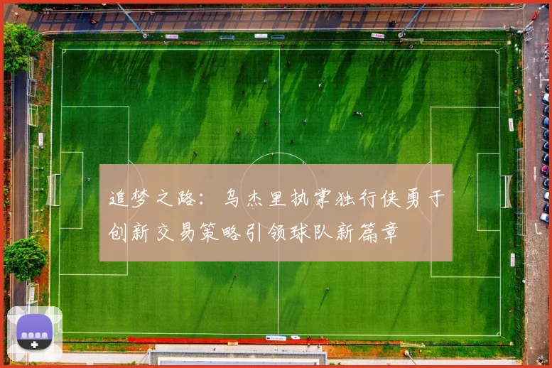 追梦之路：乌杰里执掌独行侠勇于创新交易策略引领球队新篇章
