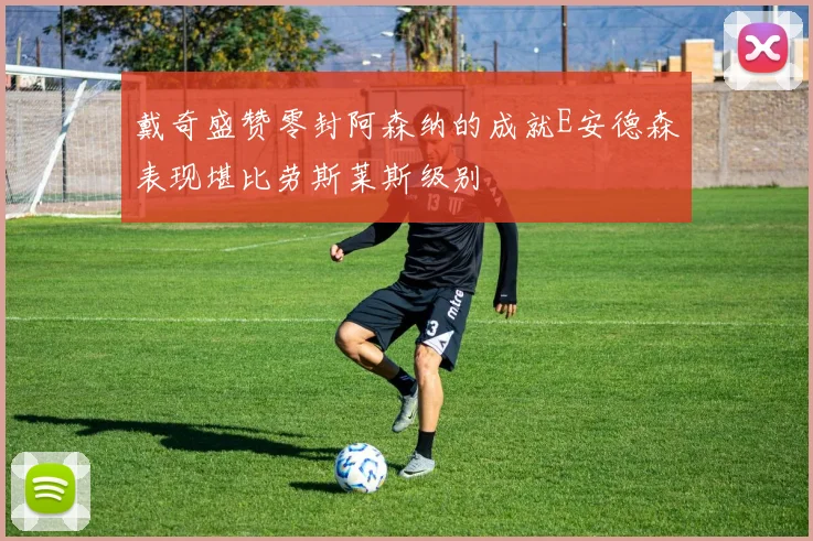 戴奇盛赞零封阿森纳的成就E安德森表现堪比劳斯莱斯级别