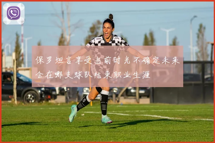 保罗坦言享受当前时光不确定未来会在哪支球队结束职业生涯