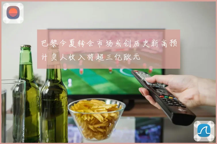 巴黎今夏转会市场或创历史新高预计卖人收入将超三亿欧元