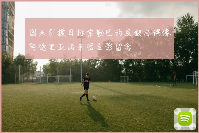 国米引援目标索勒巴西度假与偶像阿德里亚诺亲密合影留念