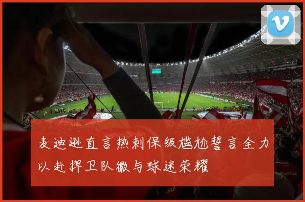 麦迪逊直言热刺保级尴尬誓言全力以赴捍卫队徽与球迷荣耀