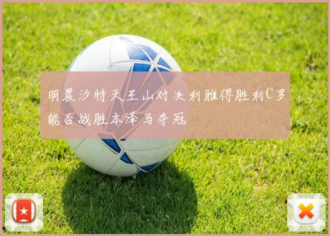 明晨沙特天王山对决利雅得胜利C罗能否战胜本泽马夺冠