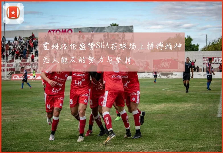 霍姆格伦盛赞SGA在球场上拼搏精神无人能及的努力与坚持
