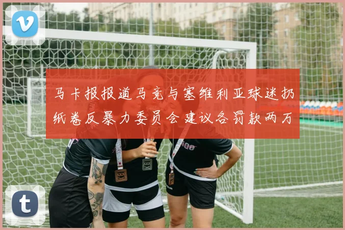 马卡报报道马竞与塞维利亚球迷扔纸卷反暴力委员会建议各罚款两万欧元