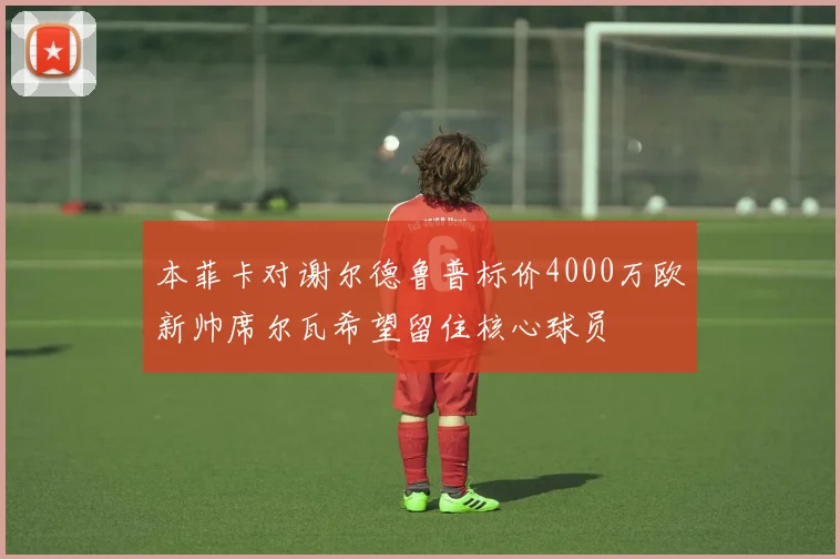 本菲卡对谢尔德鲁普标价4000万欧新帅席尔瓦希望留住核心球员