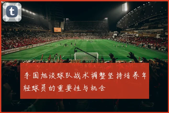 李国旭谈球队战术调整坚持培养年轻球员的重要性与机会