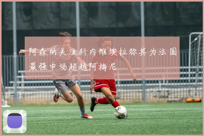 阿森纳关注科内维埃拉称其为法国最强中场超越阿梅尼