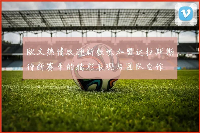欧文热情欢迎新教练加盟达拉斯期待新赛季的精彩表现与团队合作